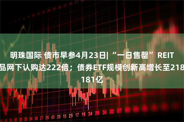 明珠国际 债市早参4月23日| “一日售罄” REITs产品网下认购达222倍；债券ETF规模创新高增长至2181亿