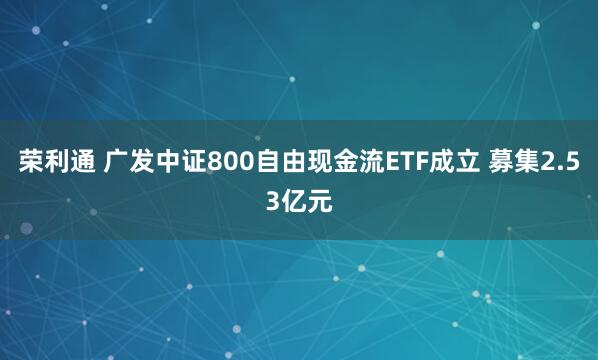 荣利通 广发中证800自由现金流ETF成立 募集2.53亿元