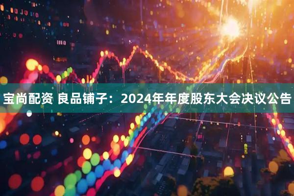 宝尚配资 良品铺子：2024年年度股东大会决议公告