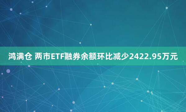 鸿满仓 两市ETF融券余额环比减少2422.95万元