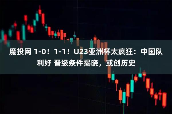 魔投网 1-0！1-1！U23亚洲杯太疯狂：中国队利好 晋级条件揭晓，或创历史