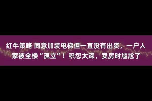 红牛策略 同意加装电梯但一直没有出资，一户人家被全楼“孤立”！积怨太深，卖房时尴尬了