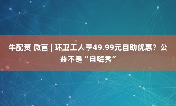 牛配资 微言 | 环卫工人享49.99元自助优惠？公益不是“自嗨秀”