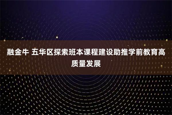 融金牛 五华区探索班本课程建设助推学前教育高质量发展