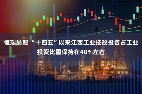 恒瑞易配 “十四五”以来江西工业技改投资占工业投资比重保持在40%左右