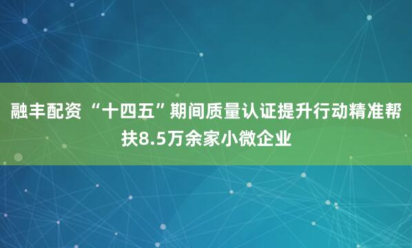 融丰配资 “十四五”期间质量认证提升行动精准帮扶8.5万余家小微企业