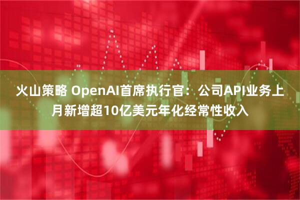 火山策略 OpenAI首席执行官：公司API业务上月新增超10亿美元年化经常性收入