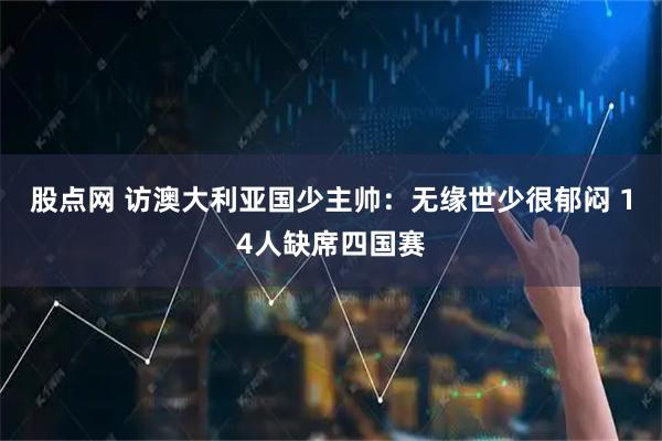 股点网 访澳大利亚国少主帅：无缘世少很郁闷 14人缺席四国赛