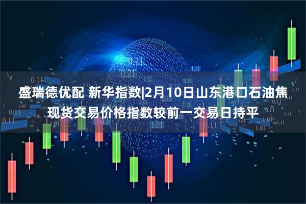 盛瑞德优配 新华指数|2月10日山东港口石油焦现货交易价格指数较前一交易日持平