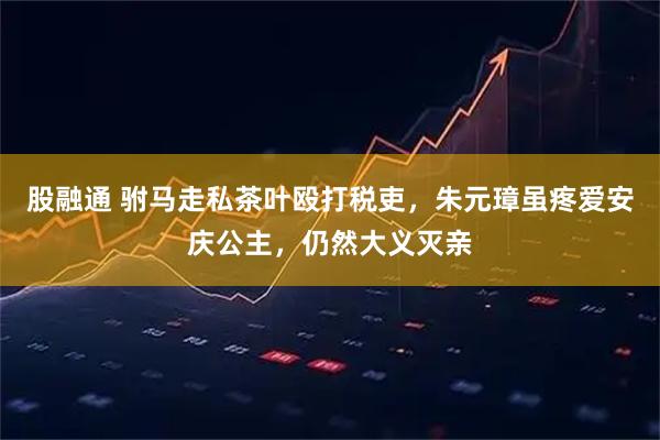 股融通 驸马走私茶叶殴打税吏，朱元璋虽疼爱安庆公主，仍然大义灭亲