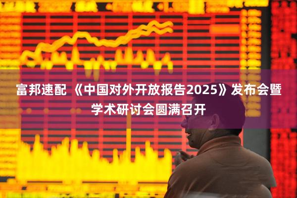 富邦速配 《中国对外开放报告2025》发布会暨学术研讨会圆满召开