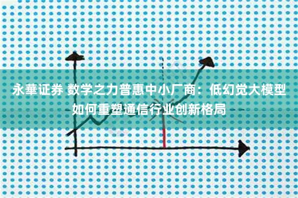 永華证券 数学之力普惠中小厂商：低幻觉大模型如何重塑通信行业创新格局