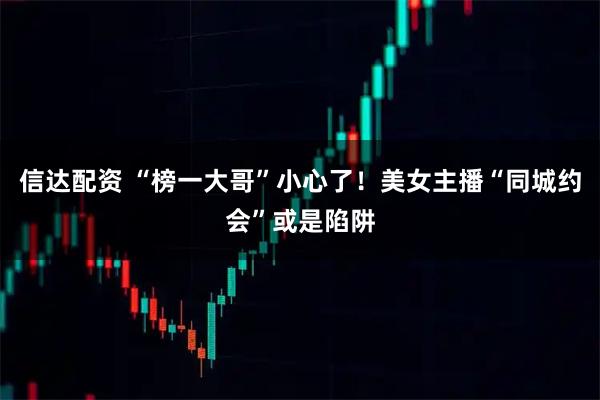 信达配资 “榜一大哥”小心了！美女主播“同城约会”或是陷阱
