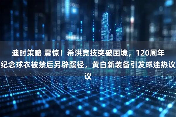 迪时策略 震惊！希洪竞技突破困境，120周年纪念球衣被禁后另辟蹊径，黄白新装备引发球迷热议