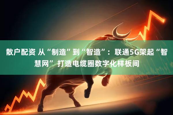 散户配资 从“制造”到“智造”：联通5G架起“智慧网” 打造电缆圈数字化样板间