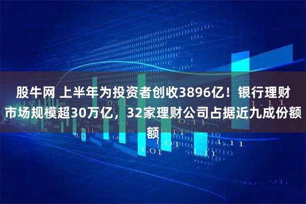 股牛网 上半年为投资者创收3896亿！银行理财市场规模超30万亿，32家理财公司占据近九成份额