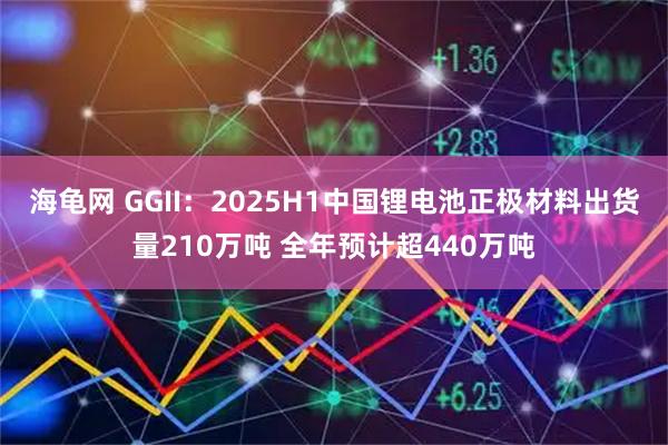 海龟网 GGII：2025H1中国锂电池正极材料出货量210万吨 全年预计超440万吨