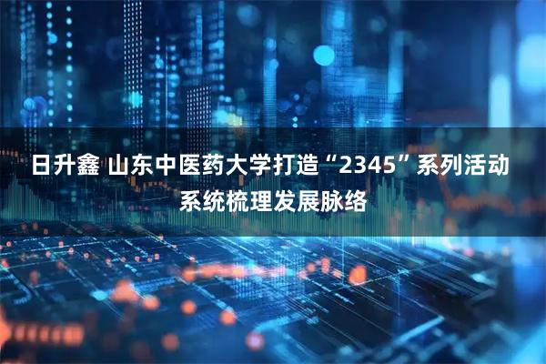 日升鑫 山东中医药大学打造“2345”系列活动 系统梳理发展脉络