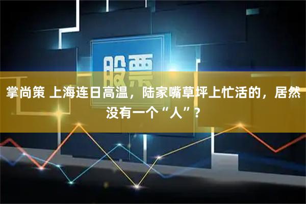 掌尚策 上海连日高温，陆家嘴草坪上忙活的，居然没有一个“人”？