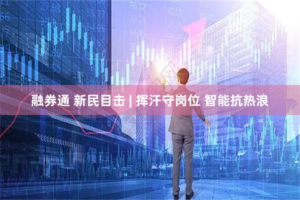 融券通 新民目击 | 挥汗守岗位 智能抗热浪
