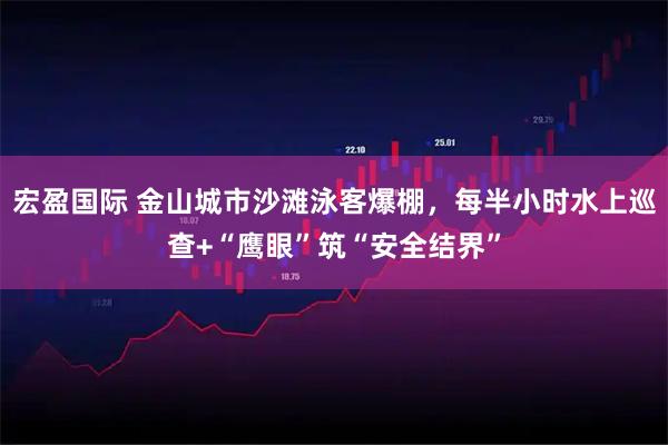宏盈国际 金山城市沙滩泳客爆棚，每半小时水上巡查+“鹰眼”筑“安全结界”